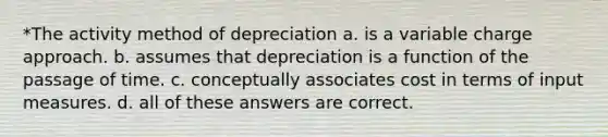 *The activity method of depreciation a. is a variable charge approach. b. assumes that depreciation is a function of the passage of time. c. conceptually associates cost in terms of input measures. d. all of these answers are correct.