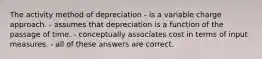 The activity method of depreciation - is a variable charge approach. - assumes that depreciation is a function of the passage of time. - conceptually associates cost in terms of input measures. - all of these answers are correct.