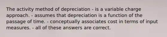 The activity method of depreciation - is a variable charge approach. - assumes that depreciation is a function of the passage of time. - conceptually associates cost in terms of input measures. - all of these answers are correct.