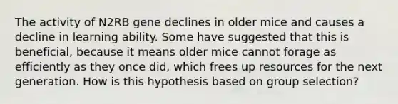 The activity of N2RB gene declines in older mice and causes a decline in learning ability. Some have suggested that this is beneficial, because it means older mice cannot forage as efficiently as they once did, which frees up resources for the next generation. How is this hypothesis based on group selection?