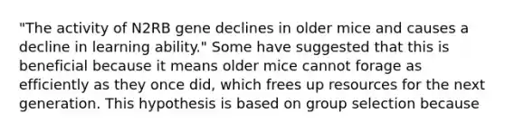 "The activity of N2RB gene declines in older mice and causes a decline in learning ability." Some have suggested that this is beneficial because it means older mice cannot forage as efficiently as they once did, which frees up resources for the next generation. This hypothesis is based on group selection because