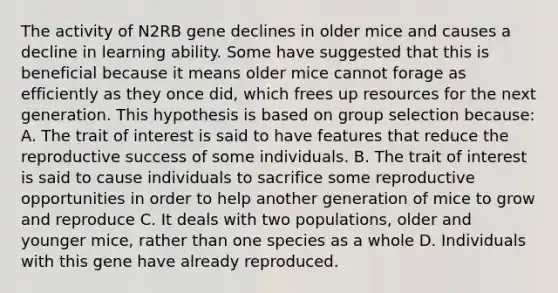 The activity of N2RB gene declines in older mice and causes a decline in learning ability. Some have suggested that this is beneficial because it means older mice cannot forage as efficiently as they once did, which frees up resources for the next generation. This hypothesis is based on group selection because: A. The trait of interest is said to have features that reduce the reproductive success of some individuals. B. The trait of interest is said to cause individuals to sacrifice some reproductive opportunities in order to help another generation of mice to grow and reproduce C. It deals with two populations, older and younger mice, rather than one species as a whole D. Individuals with this gene have already reproduced.