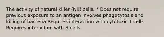 The activity of natural killer (NK) cells: * Does not require previous exposure to an antigen Involves phagocytosis and killing of bacteria Requires interaction with cytotoxic T cells Requires interaction with B cells