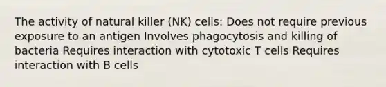 The activity of natural killer (NK) cells: Does not require previous exposure to an antigen Involves phagocytosis and killing of bacteria Requires interaction with cytotoxic T cells Requires interaction with B cells