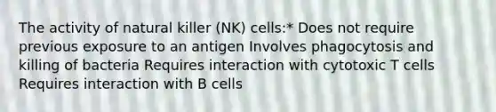 The activity of natural killer (NK) cells:* Does not require previous exposure to an antigen Involves phagocytosis and killing of bacteria Requires interaction with cytotoxic T cells Requires interaction with B cells