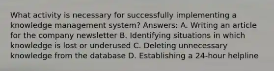 What activity is necessary for successfully implementing a knowledge management system? Answers: A. Writing an article for the company newsletter B. Identifying situations in which knowledge is lost or underused C. Deleting unnecessary knowledge from the database D. Establishing a 24-hour helpline