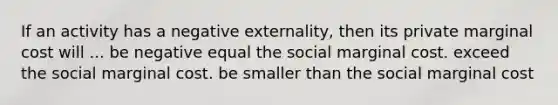 If an activity has a negative externality, then its private marginal cost will ... be negative equal the social marginal cost. exceed the social marginal cost. be smaller than the social marginal cost