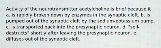 Activity of the neurotransmitter acetylcholine is brief because it a. is rapidly broken down by enzymes in the synaptic cleft. b. is pumped out of the synaptic cleft by the sodium-potassium pump. c. is transported back into the presynaptic neuron. d. "self-destructs" shortly after leaving the presynaptic neuron. e. diffuses out of the synaptic cleft.