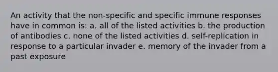 An activity that the non-specific and specific <a href='https://www.questionai.com/knowledge/krhPdp6cmU-immune-response' class='anchor-knowledge'>immune response</a>s have in common is: a. all of the listed activities b. the production of antibodies c. none of the listed activities d. self-replication in response to a particular invader e. memory of the invader from a past exposure