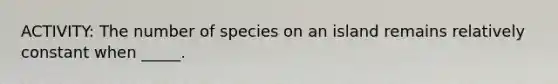 ACTIVITY: The number of species on an island remains relatively constant when _____.