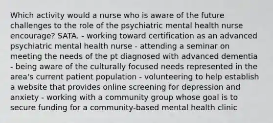 Which activity would a nurse who is aware of the future challenges to the role of the psychiatric mental health nurse encourage? SATA. - working toward certification as an advanced psychiatric mental health nurse - attending a seminar on meeting the needs of the pt diagnosed with advanced dementia - being aware of the culturally focused needs represented in the area's current patient population - volunteering to help establish a website that provides online screening for depression and anxiety - working with a community group whose goal is to secure funding for a community-based mental health clinic