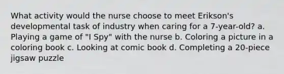 What activity would the nurse choose to meet Erikson's developmental task of industry when caring for a 7-year-old? a. Playing a game of "I Spy" with the nurse b. Coloring a picture in a coloring book c. Looking at comic book d. Completing a 20-piece jigsaw puzzle