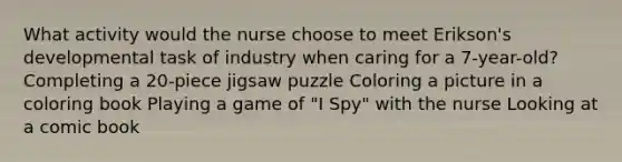 What activity would the nurse choose to meet Erikson's developmental task of industry when caring for a 7-year-old? Completing a 20-piece jigsaw puzzle Coloring a picture in a coloring book Playing a game of "I Spy" with the nurse Looking at a comic book