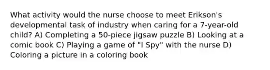 What activity would the nurse choose to meet Erikson's developmental task of industry when caring for a 7-year-old child? A) Completing a 50-piece jigsaw puzzle B) Looking at a comic book C) Playing a game of "I Spy" with the nurse D) Coloring a picture in a coloring book