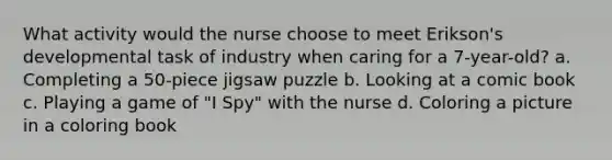 What activity would the nurse choose to meet Erikson's developmental task of industry when caring for a 7-year-old? a. Completing a 50-piece jigsaw puzzle b. Looking at a comic book c. Playing a game of "I Spy" with the nurse d. Coloring a picture in a coloring book