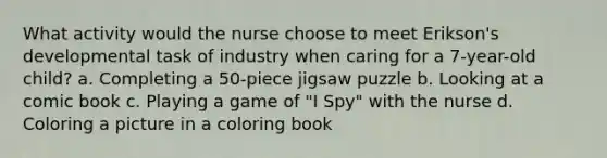 What activity would the nurse choose to meet Erikson's developmental task of industry when caring for a 7-year-old child? a. Completing a 50-piece jigsaw puzzle b. Looking at a comic book c. Playing a game of "I Spy" with the nurse d. Coloring a picture in a coloring book