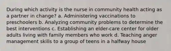 During which activity is the nurse in community health acting as a partner in change? a. Administering vaccinations to preschoolers b. Analyzing community problems to determine the best interventions c. Establishing an elder-care center for older adults living with family members who work d. Teaching anger management skills to a group of teens in a halfway house