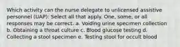 Which activity can the nurse delegate to unlicensed assistive personnel (UAP): Select all that apply. One, some, or all responses may be correct. a. Voiding urine specimen collection b. Obtaining a throat culture c. Blood glucose testing d. Collecting a stool specimen e. Testing stool for occult blood