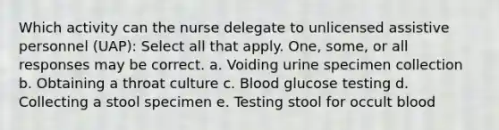 Which activity can the nurse delegate to unlicensed assistive personnel (UAP): Select all that apply. One, some, or all responses may be correct. a. Voiding urine specimen collection b. Obtaining a throat culture c. Blood glucose testing d. Collecting a stool specimen e. Testing stool for occult blood