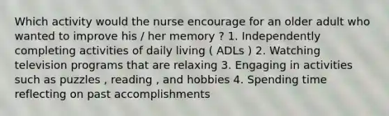 Which activity would the nurse encourage for an older adult who wanted to improve his / her memory ? 1. Independently completing activities of daily living ( ADLs ) 2. Watching television programs that are relaxing 3. Engaging in activities such as puzzles , reading , and hobbies 4. Spending time reflecting on past accomplishments