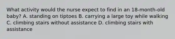 What activity would the nurse expect to find in an 18-month-old baby? A. standing on tiptoes B. carrying a large toy while walking C. climbing stairs without assistance D. climbing stairs with assistance