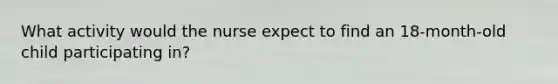 What activity would the nurse expect to find an 18-month-old child participating in?