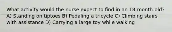 What activity would the nurse expect to find in an 18-month-old? A) Standing on tiptoes B) Pedaling a tricycle C) Climbing stairs with assistance D) Carrying a large toy while walking