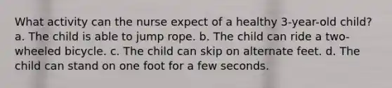 What activity can the nurse expect of a healthy 3-year-old child? a. The child is able to jump rope. b. The child can ride a two-wheeled bicycle. c. The child can skip on alternate feet. d. The child can stand on one foot for a few seconds.