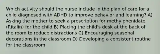 Which activity should the nurse include in the plan of care for a child diagnosed with ADHD to improve behavior and learning? A) Asking the mother to seek a prescription for methylphenidate (Ritalin) for the child B) Placing the child's desk at the back of the room to reduce distractions C) Encouraging seasonal decorations in the classroom D) Developing a consistent routine for the classroom