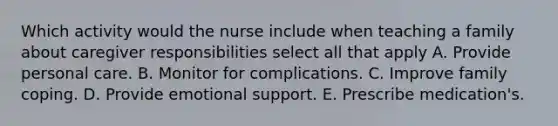 Which activity would the nurse include when teaching a family about caregiver responsibilities select all that apply A. Provide personal care. B. Monitor for complications. C. Improve family coping. D. Provide emotional support. E. Prescribe medication's.