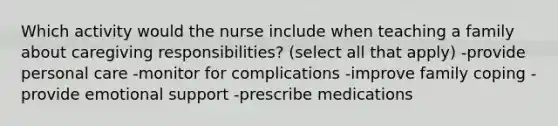 Which activity would the nurse include when teaching a family about caregiving responsibilities? (select all that apply) -provide personal care -monitor for complications -improve family coping -provide emotional support -prescribe medications