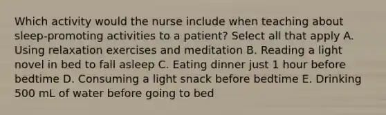 Which activity would the nurse include when teaching about sleep-promoting activities to a patient? Select all that apply A. Using relaxation exercises and meditation B. Reading a light novel in bed to fall asleep C. Eating dinner just 1 hour before bedtime D. Consuming a light snack before bedtime E. Drinking 500 mL of water before going to bed