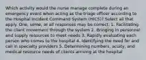 Which activity would the nurse manage complete during an emergency event when acting as the triage officer according to the Hospital Incident Command System (HICS)? Select all that apply. One, some, or all responses may be correct. 1. Facilitating the client movement through the system 2. Bringing in personnel and supply resources to meet needs 3. Rapidly evaluating each person who comes to the hospital 4. Identifying the need for and call in specialty providers 5. Determining numbers, acuity, and medical resource needs of clients arriving at the hospital