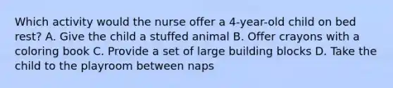 Which activity would the nurse offer a 4-year-old child on bed rest? A. Give the child a stuffed animal B. Offer crayons with a coloring book C. Provide a set of large building blocks D. Take the child to the playroom between naps