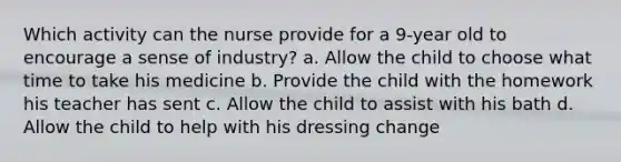 Which activity can the nurse provide for a 9-year old to encourage a sense of industry? a. Allow the child to choose what time to take his medicine b. Provide the child with the homework his teacher has sent c. Allow the child to assist with his bath d. Allow the child to help with his dressing change