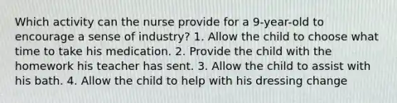 Which activity can the nurse provide for a 9-year-old to encourage a sense of industry? 1. Allow the child to choose what time to take his medication. 2. Provide the child with the homework his teacher has sent. 3. Allow the child to assist with his bath. 4. Allow the child to help with his dressing change