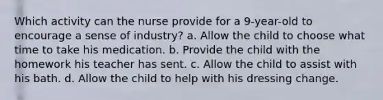 Which activity can the nurse provide for a 9-year-old to encourage a sense of industry? a. Allow the child to choose what time to take his medication. b. Provide the child with the homework his teacher has sent. c. Allow the child to assist with his bath. d. Allow the child to help with his dressing change.