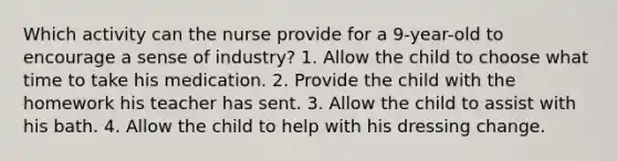 Which activity can the nurse provide for a 9-year-old to encourage a sense of industry? 1. Allow the child to choose what time to take his medication. 2. Provide the child with the homework his teacher has sent. 3. Allow the child to assist with his bath. 4. Allow the child to help with his dressing change.