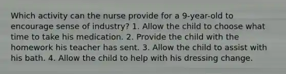 Which activity can the nurse provide for a 9-year-old to encourage sense of industry? 1. Allow the child to choose what time to take his medication. 2. Provide the child with the homework his teacher has sent. 3. Allow the child to assist with his bath. 4. Allow the child to help with his dressing change.