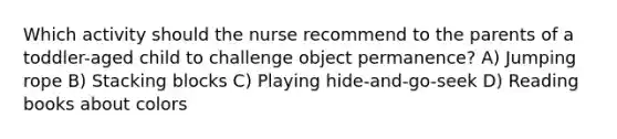 Which activity should the nurse recommend to the parents of a toddler-aged child to challenge object permanence? A) Jumping rope B) Stacking blocks C) Playing hide-and-go-seek D) Reading books about colors