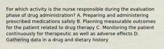 For which activity is the nurse responsible during the evaluation phase of drug administration? A. Preparing and administering prescribed medications safely B. Planning measurable outcomes for the patient related to drug therapy C. Monitoring the patient continuously for therapeutic as well as adverse effects D. Gathering data in a drug and dietary history