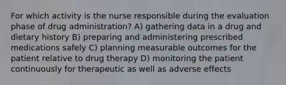 For which activity is the nurse responsible during the evaluation phase of drug administration? A) gathering data in a drug and dietary history B) preparing and administering prescribed medications safely C) planning measurable outcomes for the patient relative to drug therapy D) monitoring the patient continuously for therapeutic as well as adverse effects