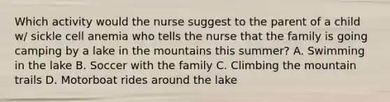 Which activity would the nurse suggest to the parent of a child w/ sickle cell anemia who tells the nurse that the family is going camping by a lake in the mountains this summer? A. Swimming in the lake B. Soccer with the family C. Climbing the mountain trails D. Motorboat rides around the lake