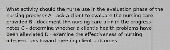 What activity should the nurse use in the evaluation phase of the nursing process? A - ask a client to evaluate the nursing care provided B - document the nursing care plan in the progress notes C - determine whether a client's health problems have been alleviated D - examine the effectiveness of nursing interventions toward meeting client outcomes