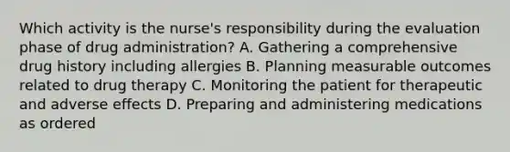 Which activity is the nurse's responsibility during the evaluation phase of drug administration? A. Gathering a comprehensive drug history including allergies B. Planning measurable outcomes related to drug therapy C. Monitoring the patient for therapeutic and adverse effects D. Preparing and administering medications as ordered