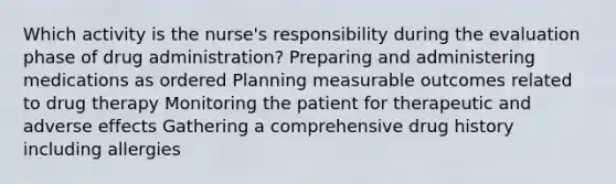 Which activity is the nurse's responsibility during the evaluation phase of drug administration? Preparing and administering medications as ordered Planning measurable outcomes related to drug therapy Monitoring the patient for therapeutic and adverse effects Gathering a comprehensive drug history including allergies