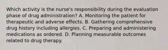 Which activity is the nurse's responsibility during the evaluation phase of drug administration? A. Monitoring the patient for therapeutic and adverse effects. B. Gathering comprehensive drug history including allergies. C. Preparing and administering medications as ordered. D. Planning measurable outcomes related to drug therapy.