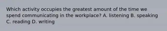 Which activity occupies the greatest amount of the time we spend communicating in the workplace? A. listening B. speaking C. reading D. writing