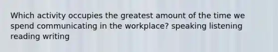 Which activity occupies the greatest amount of the time we spend communicating in the workplace? speaking listening reading writing