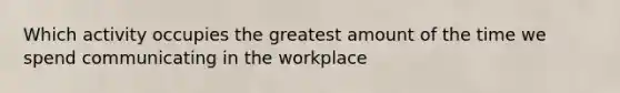 Which activity occupies the greatest amount of the time we spend communicating in the workplace